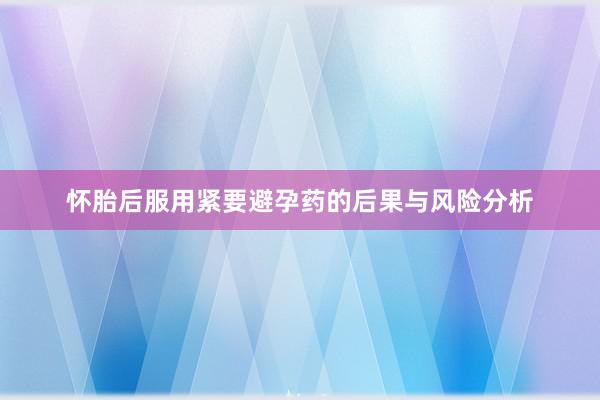 怀胎后服用紧要避孕药的后果与风险分析